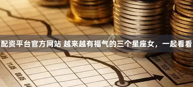 配资平台官方网站 越来越有福气的三个星座女，一起看看