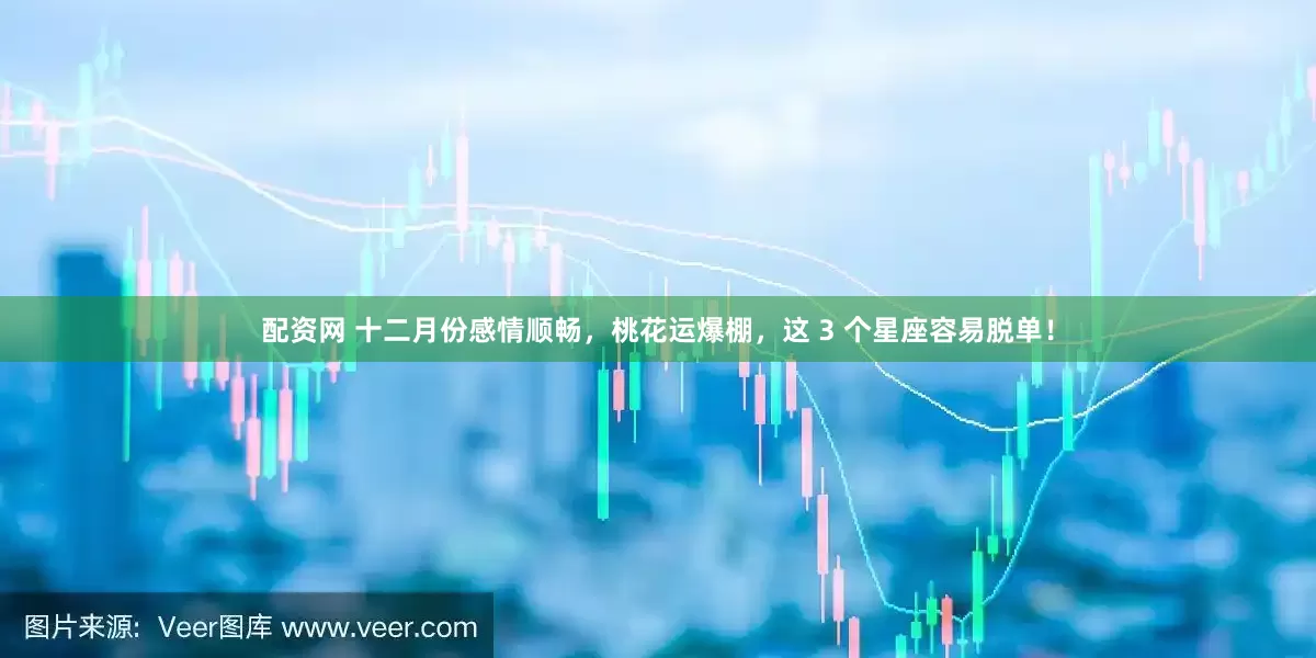 配资网 十二月份感情顺畅，桃花运爆棚，这 3 个星座容易脱单！