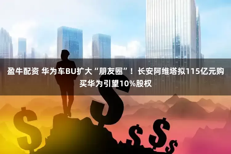 盈牛配资 华为车BU扩大“朋友圈”！长安阿维塔拟115亿元购买华为引望10%股权
