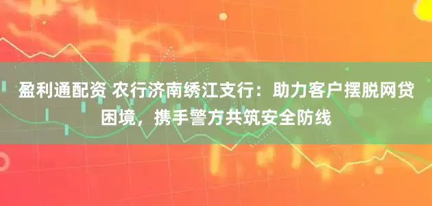 盈利通配资 农行济南绣江支行：助力客户摆脱网贷困境，携手警方共筑安全防线