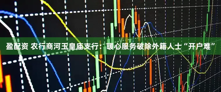 盈配资 农行商河玉皇庙支行：暖心服务破除外籍人士“开户难”