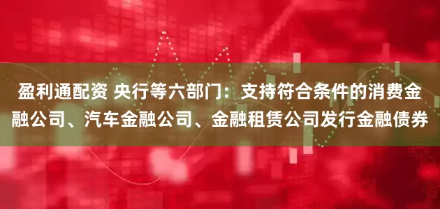 盈利通配资 央行等六部门：支持符合条件的消费金融公司、汽车金融公司、金融租赁公司发行金融债券