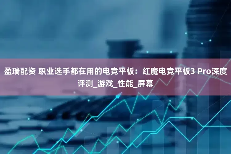 盈瑞配资 职业选手都在用的电竞平板：红魔电竞平板3 Pro深度评测_游戏_性能_屏幕
