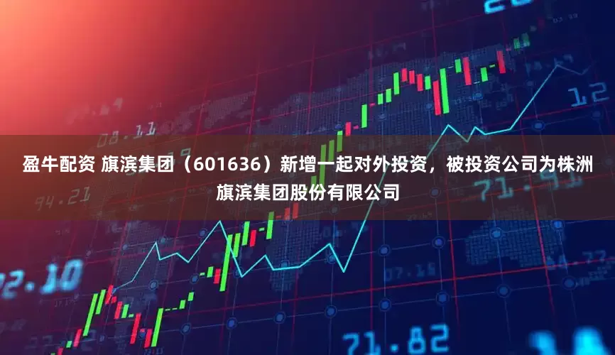 盈牛配资 旗滨集团（601636）新增一起对外投资，被投资公司为株洲旗滨集团股份有限公司