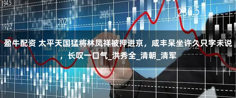 盈牛配资 太平天国猛将林凤祥被押进京，咸丰呆坐许久只字未说，长叹一口气_洪秀全_清朝_清军