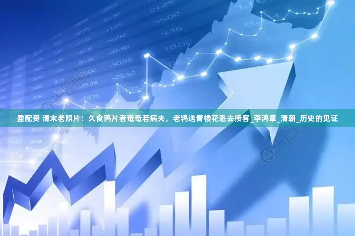 盈配资 清末老照片：久食鸦片者奄奄若病夫，老鸨送青楼花魁去接客_李鸿章_清朝_历史的见证