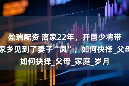 盈瑞配资 离家22年，开国少将带着妻子范回家乡见到了妻子“凤”，如何抉择_父母_家庭_岁月