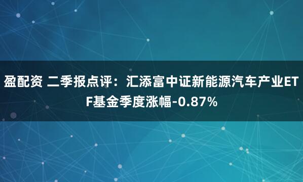盈配资 二季报点评：汇添富中证新能源汽车产业ETF基金季度涨幅-0.87%
