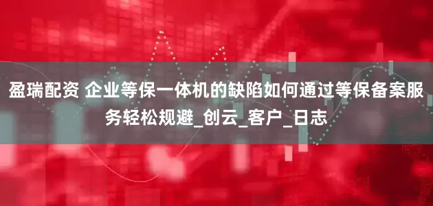 盈瑞配资 企业等保一体机的缺陷如何通过等保备案服务轻松规避_创云_客户_日志
