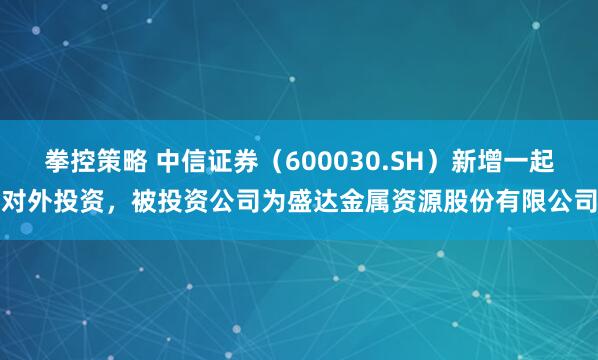 拳控策略 中信证券（600030.SH）新增一起对外投资，被投资公司为盛达金属资源股份有限公司