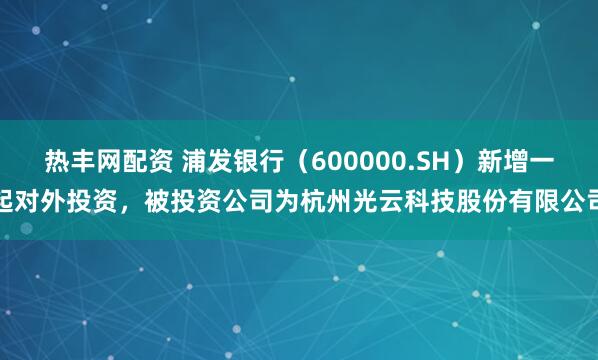 热丰网配资 浦发银行（600000.SH）新增一起对外投资，被投资公司为杭州光云科技股份有限公司