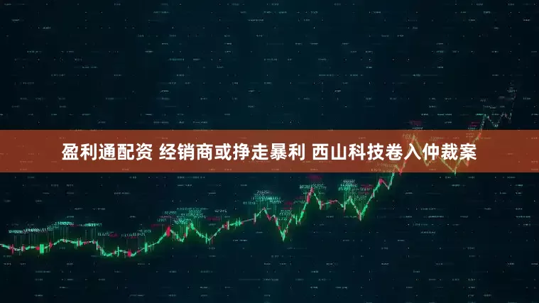 盈利通配资 经销商或挣走暴利 西山科技卷入仲裁案