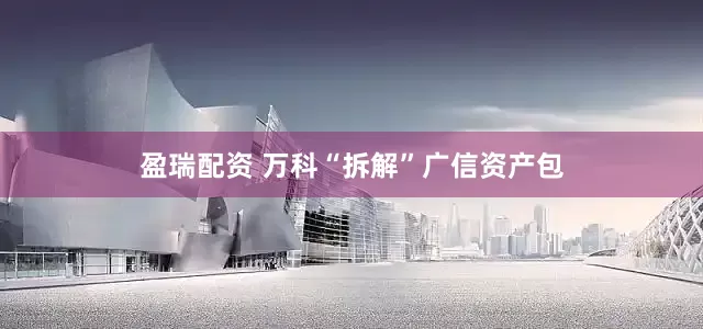 盈瑞配资 万科“拆解”广信资产包