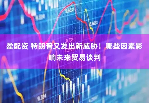 盈配资 特朗普又发出新威胁！哪些因素影响未来贸易谈判